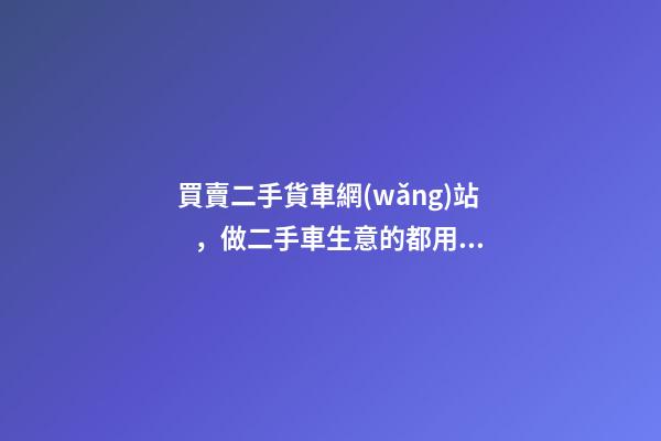 買賣二手貨車網(wǎng)站，做二手車生意的都用什么網(wǎng)站收車